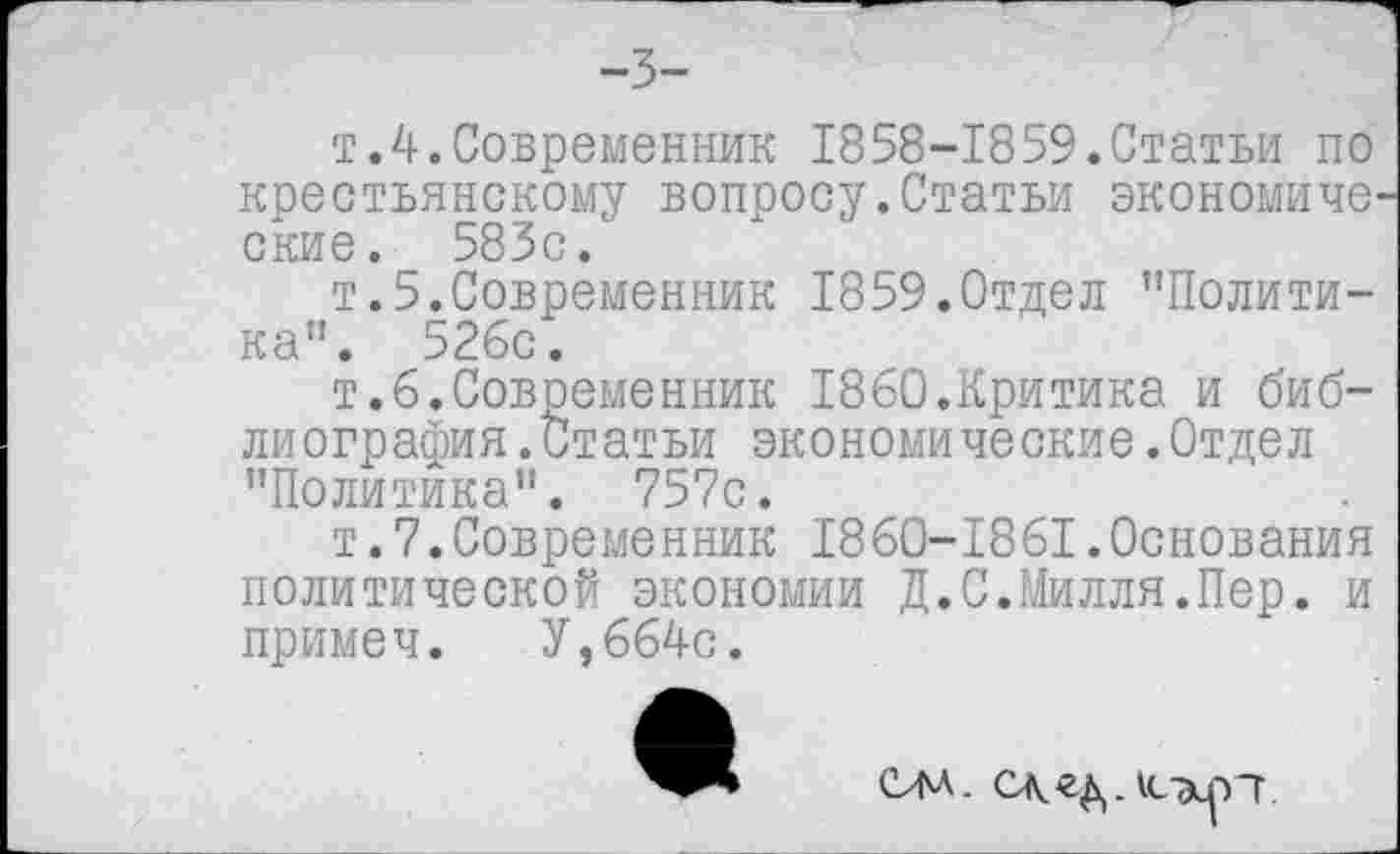 ﻿-3-
т.4.Современник 1858-1859.Статьи по крестьянскому вопросу.Статьи экономиче^ ские. 583с.
т.5.Современник 1859.Отдел "Политика". 526с.
т.6.Современник 1860.Критика и биб-лиография.Статьи экономические.Отдел "Политика". 757с.
т.7.Современник 1860-1861.Основания политической экономии Д.С.Милля.Пер. и примеч. У,664с.
СЛА. сжедлсткрп